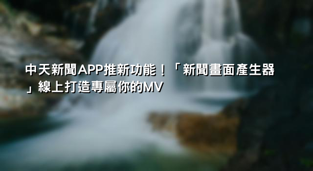 中天新聞APP推新功能！「新聞畫面產生器」線上打造專屬你的MV